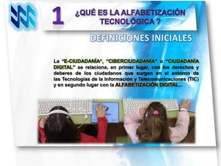 La “E-CIUDADANÍA”, “CIBERCIUDADANÍA” o “CIUDADANÍA
DIGITAL” se relaciona, en primer lugar, con los derechos y
deberes de los ciudadanos que surgen en el entorno de
las Tecnologías de la Información y Telecomunicaciones (TIC)
y en segundo lugar con la ALFABETIZACIÓN DIGITAL…
 