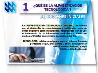 La “ALFABETIZACIÓN TECNOLÓGICA O DIGITAL”, se vincula
con el desarrollo de conocimientos y habilidades tanto de
orden cognitivo como instrumental, relacionados con el uso
o tratamiento de la información vehiculada a través de
medios artificiales comúnmente asociados a las TIC.

TECNOLOGÍA: palabra de origen griego, τεχνολογία, formada
     por téchnē (τέχνη, arte, técnica u oficio, que puede ser
                           traducido como destreza) y logía
                                   (λογία, el estudio de algo)
 