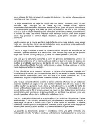 como: el cese del flujo menstrual, el engrose del abdomen y los senos, y la aparición de 
manchas en la cara (mirkha). 
La mujer embarazada no deja de cumplir con sus tareas comunes como cocinar, 
pastorear, tejer, participar en las tareas agrícolas; aunque existen algunas 
recomendaciones como el no exponerse demasiado al sol, pues ello podría provocar que 
la placenta quede pegada a la pared del útero; la prohibición de hilar al lado izquierdo 
(lluq’i), ya que el cordón umbilical podría envolverse en el cuerpo del feto, haciendo difícil 
el proceso del parto. Las últimas semanas serán de mayor cuidado como evitar levantar 
cosas muy pesadas o caminar largas distancias, pues podría provocar un parto 
prematuro. 
La alimentación es la misma que la de toda la familia como maíz tostado, papa, sopas, 
mote, etc., pero también tienen que ser satisfechos todos sus antojos, pues podría sufrir 
malestares como dolor de cabeza, nauseas, etc. 
Cuando la mujer comienza a sentir los primeros dolores del parto es atendida por los 
familiares, quienes convocan a la “qhaqudura”. Pero también hay casos en los que una 
mujer da a luz sola, sin ninguna ayuda, durante sus tareas agrícolas o pastoriles. 
Una vez que la parturienta comienza a sentir las primeras contracciones uterinas es 
atendida generalmente en la cocina, colocada sobre un cuero de oveja en posición de 
cuclillas o arrodillada, agarrándose del borde del catre o la pared para hacer fuerza y 
ayudar a la salida del bebé. También los familiares se ubican detrás y presionan el vientre 
hacia abajo para facilitar la expulsión. 
Si hay dificultades en el momento del parto, la partera o los familiares proceden con 
frotamientos y el manteo para rectificar la mala posición del feto en el vientre. También se 
aplican hierbas medicinales como ruda, azucena, q’ira, aceite comestible, etc. Si se 
presentaran mayores complicaciones puede recurrirse a la posta sanitaria. 
Una vez que ha nacido el niño, se corta el cordón umbilical (qhururu) con un pedazo de 
cerámica calentado al fuego; no se usa objetos metálicos para el corte, pues el niño 
podría resultar una persona desobediente y malvada (wak’a). El tamaño del corte del 
cordón umbilical está relacionado con el tamaño de los genitales y la intensidad de la vida 
sexual de la persona. Si el tamaño cortado es mayor de tres dedos (cinco centímetros 
aproximadamente), se cree que la persona tendrá los genitales muy grandes y una vida 
sexual muy activa, y lo contrario si el tamaño cortado es menor. 
Una vez cortado el cordón umbilical es amarrado con un pedazo de hilo para que cicatrice 
en el ombligo. El otro extremo que está ligado a la placenta es amarrado con una pita al 
dedo pulgar del pie de la madre u otro objeto, a fin de facilitar su expulsión. Si se tiene 
problemas con la expulsión de la placenta, la madre puede ingerir un mate de pajas de 
escoba, pues se dice que ello “barrerá” la placenta del vientre, expulsándola. 
La placenta es denominada “pares” y considerada como una parte vivificada, una 
prolongación del niño. Por ello es objeto de un tratamiento ritual especial en la comunidad 
11 
 