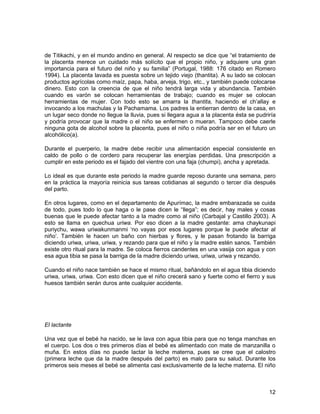 de Titikachi, y en el mundo andino en general. Al respecto se dice que “el tratamiento de 
la placenta merece un cuidado más solícito que el propio niño, y adquiere una gran 
importancia para el futuro del niño y su familia” (Portugal, 1988: 176 citado en Romero 
1994). La placenta lavada es puesta sobre un tejido viejo (thantita). A su lado se colocan 
productos agrícolas como maíz, papa, haba, arveja, trigo, etc., y también puede colocarse 
dinero. Esto con la creencia de que el niño tendrá larga vida y abundancia. También 
cuando es varón se colocan herramientas de trabajo; cuando es mujer se colocan 
herramientas de mujer. Con todo esto se amarra la thantita, haciendo el ch’allay e 
invocando a los machulas y la Pachamama. Los padres la entierran dentro de la casa, en 
un lugar seco donde no llegue la lluvia, pues si llegara agua a la placenta ésta se pudriría 
y podría provocar que la madre o el niño se enfermen o mueran. Tampoco debe caerle 
ninguna gota de alcohol sobre la placenta, pues el niño o niña podría ser en el futuro un 
alcohólico(a). 
Durante el puerperio, la madre debe recibir una alimentación especial consistente en 
caldo de pollo o de cordero para recuperar las energías perdidas. Una prescripción a 
cumplir en este periodo es el fajado del vientre con una faja (chumpi), ancha y apretada. 
Lo ideal es que durante este periodo la madre guarde reposo durante una semana, pero 
en la práctica la mayoría reinicia sus tareas cotidianas al segundo o tercer día después 
del parto. 
En otros lugares, como en el departamento de Apurímac, la madre embarazada se cuida 
de todo, pues todo lo que haga o le pase dicen le “llega”; es decir, hay males y cosas 
buenas que le puede afectar tanto a la madre como al niño (Carbajal y Castillo 2003). A 
esto se llama en quechua uriwa. Por eso dicen a la madre gestante: ama chaykunapi 
puriychu, wawa uriwakunmanmi ‘no vayas por esos lugares porque le puede afectar al 
niño’. También le hacen un baño con hierbas y flores, y le pasan frotando la barriga 
diciendo uriwa, uriwa, uriwa, y rezando para que el niño y la madre estén sanos. También 
existe otro ritual para la madre. Se coloca fierros candentes en una vasija con agua y con 
esa agua tibia se pasa la barriga de la madre diciendo uriwa, uriwa, uriwa y rezando. 
Cuando el niño nace también se hace el mismo ritual, bañándolo en el agua tibia diciendo 
uriwa, uriwa, uriwa. Con esto dicen que el niño crecerá sano y fuerte como el fierro y sus 
huesos también serán duros ante cualquier accidente. 
El lactante 
Una vez que el bebé ha nacido, se le lava con agua tibia para que no tenga manchas en 
el cuerpo. Los dos o tres primeros días el bebé es alimentado con mate de manzanilla o 
muña. En estos días no puede lactar la leche materna, pues se cree que el calostro 
(primera leche que da la madre después del parto) es malo para su salud. Durante los 
primeros seis meses el bebé se alimenta casi exclusivamente de la leche materna. El niño 
12 
 