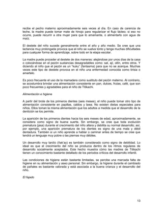recibe el pecho materno aproximadamente seis veces al día. En caso de carencia de 
leche, la madre puede tomar mate de hinojo para regularizar el flujo lácteo; si eso no 
ocurre, puede recurrir a otra mujer para que lo amamante, o alimentarlo con agua de 
maíz. 
El destete del niño sucede generalmente entre el año y año medio. Se cree que una 
lactancia muy prolongada provoca que el niño se vuelva tonto y tenga muchas dificultades 
para cualquier forma de aprendizaje, sobre todo en la etapa escolar. 
La madre puede proceder al destete de dos maneras: alejándose por unos días de la casa 
o colocándose en el pezón sustancias desagradables como: sal, ají, ollín, entre otros. Y 
diciendo al niño que el pezón es un “kuku” (fantasma) para que no se acerque. Muchas 
veces este tipo de destete provoca en el niño una enfermedad conocida como tirisia o 
amartelo. 
Es poco frecuente el uso de la mamadera como sustituto del pezón materno. Al contrario, 
se acostumbra brindar una alimentación consistente en pan, dulces, frutas, café, que son 
poco frecuentes y agradables para el niño de Titikachi. 
Alimentación e higiene 
A partir del brote de los primeros dientes (seis meses), el niño puede tomar otro tipo de 
alimentación consistente en papillas, caldos y lawa. No existen dietas especiales para 
niños. Ellos toman la misma alimentación que los adultos a medida que el desarrollo de la 
dentición se los permite. 
La aparición de los primeros dientes hacia los seis meses de edad, aproximadamente, se 
considera como signo de buena suerte. Sin embargo, se cree que toda evolución 
prematura (jasa) durante el crecimiento del niño altera y debilita su normal desarrollo; así, 
por ejemplo, una aparición prematura de los dientes es signo de una mala y débil 
dentadura. También si un niño aprende a hablar o caminar antes de tiempo se cree que 
tendrá un lenguaje muy pobre o las piernas muy débiles. 
Un desarrollo muy tardío (ñak’ay) es también considerado como signo de debilidad. Lo 
ideal es que el crecimiento del niño se produzca dentro de los ritmos regulares de 
desarrollo socialmente aceptados. Este hecho muestra cómo las madres de Titikachi 
tienen un conocimiento bastante detallado de los periodos críticos del desarrollo infantil. 
Las condiciones de higiene están bastante limitadas, se percibe una marcada falta de 
higiene en su alimentación y aseo personal. Sin embargo, la higiene durante el cambiado 
de pañales es bastante valorada y está asociada a la buena crianza y el desarrollo del 
niño. 
El fajado 
13 
 
