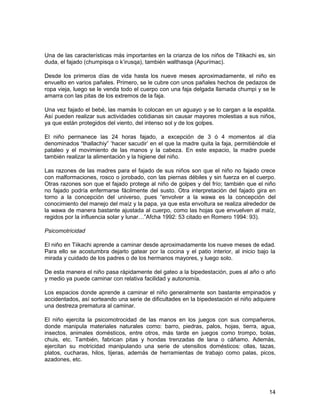 Una de las características más importantes en la crianza de los niños de Titikachi es, sin 
duda, el fajado (chumpisqa o k’irusqa), también walthasqa (Apurímac). 
Desde los primeros días de vida hasta los nueve meses aproximadamente, el niño es 
envuelto en varios pañales. Primero, se le cubre con unos pañales hechos de pedazos de 
ropa vieja, luego se le venda todo el cuerpo con una faja delgada llamada chumpi y se le 
amarra con las pitas de los extremos de la faja. 
Una vez fajado el bebé, las mamás lo colocan en un aguayo y se lo cargan a la espalda. 
Así pueden realizar sus actividades cotidianas sin causar mayores molestias a sus niños, 
ya que están protegidos del viento, del intenso sol y de los golpes. 
El niño permanece las 24 horas fajado, a excepción de 3 ó 4 momentos al día 
denominados “thallachiy” ‘hacer sacudir’ en el que la madre quita la faja, permitiéndole el 
pataleo y el movimiento de las manos y la cabeza. En este espacio, la madre puede 
también realizar la alimentación y la higiene del niño. 
Las razones de las madres para el fajado de sus niños son que el niño no fajado crece 
con malformaciones, rosco o jorobado, con las piernas débiles y sin fuerza en el cuerpo. 
Otras razones son que el fajado protege al niño de golpes y del frío; también que el niño 
no fajado podría enfermarse fácilmente del susto. Otra interpretación del fajado gira en 
torno a la concepción del universo, pues “envolver a la wawa es la concepción del 
conocimiento del manejo del maíz y la papa, ya que esta envoltura se realiza alrededor de 
la wawa de manera bastante ajustada al cuerpo, como las hojas que envuelven al maíz, 
regidos por la influencia solar y lunar…”Afcha 1992: 53 citado en Romero 1994: 93). 
Psicomotricidad 
El niño en Tiikachi aprende a caminar desde aproximadamente los nueve meses de edad. 
Para ello se acostumbra dejarlo gatear por la cocina y el patio interior, al inicio bajo la 
mirada y cuidado de los padres o de los hermanos mayores, y luego solo. 
De esta manera el niño pasa rápidamente del gateo a la bipedestación, pues al año o año 
y medio ya puede caminar con relativa facilidad y autonomía. 
Los espacios donde aprende a caminar el niño generalmente son bastante empinados y 
accidentados, así sorteando una serie de dificultades en la bipedestación el niño adquiere 
una destreza prematura al caminar. 
El niño ejercita la psicomotrocidad de las manos en los juegos con sus compañeros, 
donde manipula materiales naturales como: barro, piedras, palos, hojas, tierra, agua, 
insectos, animales domésticos, entre otros, más tarde en juegos como trompo, bolas, 
chuis, etc. También, fabrican pitas y hondas trenzadas de lana o cáñamo. Además, 
ejercitan su motricidad manipulando una serie de utensilios domésticos: ollas, tazas, 
platos, cucharas, hilos, tijeras, además de herramientas de trabajo como palas, picos, 
azadones, etc. 
14 
 