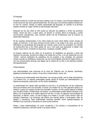 El lenguaje 
El bebé comienza a imitar las primeras sílabas a los 12 meses. Las primeras palabras las 
emite hacia los dos años aproximadamente. Se dice que si la primera palabra emitida por 
el niño es “mamá”, tendrá un rápido aprendizaje del lenguaje, en cambio si la primera 
palabra emitida es “papá” tendrá un aprendizaje más lento. 
Después de los dos años el niño podrá ya articular las palabras y emitir las primeras 
frases. Hacia los tres y cuatro años, ya tendrá un acceso pleno al lenguaje y podrá 
comunicarse verbalmente, pero siempre dentro de las limitaciones que le impone su 
desarrollo intelectual. 
Ni las mujeres embarazadas ni los niños hasta los cinco años deben comer sangre de 
oveja, de chancho, ni de vaca; tampoco tomar leche ni de oveja ni de vaca, ya que ello 
dificultaría su aprendizaje del lenguaje (se vuelven opas como los animales). En cambio 
se acostumbra dar a los niños pasas de uva y vino para que aprendan a hablar más 
rápido “como loros” (También en Apurímac, Carbajal y Castillo, 2003). 
La lengua materna de los niños es el quechua. El castellano se aprende a partir del 
ingreso a la escuela, durante los viajes a la ciudad de La Paz, y en las relaciones con los 
“mistis”, vecinos hablantes de castellano de los pueblos y las ciudades. Se aprende 
aimara cuando se establecen relaciones con las comunidades vecinas de habla aimara, o 
con los comerciantes aimaras que llegan de la ciudad de La Paz y los distintos pueblos 
del departamento. 
Enfermedades 
Las enfermedades más comunes en la zona de Titikachi son: la diarrea, larphasqa, 
japjasqa (mancharisqa o susto), ch’uju (tos y tuberculosis), sarna, etc. 
La diarrea es la enfermedad más frecuente. Las causas pueden ser la mala alimentación 
y el intenso frío. La diarrea prolongada puede causar la muerte por deshidratación. La 
diarrea se presenta, sobre todo, en los recién destetados. 
La enfermedad de Larpha está asociada al mal olor y la putrefacción de los cadáveres 
tanto de hombres como de animales. Cuando una madre con un niño pequeño asiste a un 
entierro o pasa por lugares donde hay animales muertos, el niño puede aspirar la fetidez 
que de ellos emana y enfermarse con larpha. La enfermedad puede afectar también a los 
fetos y los a lactantes si la madre aspira el mal olor. A esto, en algunas comunidades de 
Apurímac, lo llaman uriwa, ‘el mal le llega a la madre o al niño’ como hemos visto en 
párrafos anteriores. Los síntomas del larpha son diarrea fétida y prolongada, falta de 
apetito y raquitismo. Esta enfermedad conocida también como ayasqa-orejasqa es 
también muy conocida y frecuente en otras zonas andinas. 
Estas y otras enfermedades se curan acudiendo a los yachaq o conocedores de la 
medicina tradicional o también yendo a la posta médica. 
15 
 