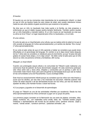 El bautizo 
El bautizo es uno de los momentos más importantes de la socialización infantil. Lo ideal 
es que el niño se bautice hasta los seis meses de edad, pero puede retardarse incluso 
hasta los seis años debido al gasto económico que ocasiona a los padres. 
Se dice que un niño no bautizado trae mala suerte a la familia, es más propenso a 
enfermarse ya que el diablo (supay) podría tentarlo fácilmente. También podría resultar 
ser un niño insensible y malvado (wak’a). Si un niño muere sin ser bautizado se cree que 
su alma se irá al “limpu” un lugar especial para niños no bautizados, y no al cielo. 
El uma ruthuku 
El corte de pelo es un ritual llamado uma ruthuku que se realiza entre la edad en la que el 
niño accede al lenguaje (2-3 años aproximadamente) y el cambio de dientes “Kiru muray” 
(7 años aproximadamente). 
Si se corta el pelo antes de que el niño aprenda a hablar se considera que puede tener 
dificultades en el aprendizaje del lenguaje. En cambio si se lo deja crecer hasta después 
de los 7 años esto se considera un obstáculo para el crecimiento, ya que “el peso del pelo 
golpea el cuerpo hacia abajo y no lo deja crecer”. Se debe cortar el pelo para que el niño 
sea en su vida una persona correcta y bondadosa, allin sunqu. 
Waqaylli: un ritual infantil 
Cuando una prolongada sequía afecta a la comunidad de Titikachi suele realizarse una 
ceremonia ritual de petición de lluvia denominado waqaylli. En esta ceremonia participan 
sólo niños entre seis y doce años, dirigidos y conducidos por el yachaq o yatiri de la 
comunidad. Este mismo ritual, pero para ahuyentar la demasiada lluvia que cae se realiza 
en las comunidades q’irus de Paucartambo, Cuzco (Carbajal 2006). 
Este ritual es exclusivamente infantil porque se considera que los niños son más limpios y 
puros que los adultos, por eso dios y los machulas los escuchan. Además quienes más 
sufren de estas sequías o de las demasiadas lluvias son los niños, por eso los dioses se 
apiadan de ellos y les mandan lluvias o cesan las lluvias. 
4.2 Los juegos y juguetes en el desarrollo de aprendizajes 
El juego en Titikachi es una de las actividades infantiles por excelencia. Desde los tres 
años aproximadamente los niños comienzan a jugar con su grupo de pares. 
Los primeros juegos consisten en la fabricación de una serie de objetos: animales, ollas, 
platos, muñecos, etc., con materiales como arcilla, latas, etc. También existen juegos 
imitativos o representativos del mundo de los adultos como: sembrar chacras, “papá y 
mamá”, “vende vende”, “construir caminos”, “pastorear animales”, etc. 
16 
 