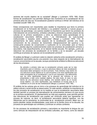 sectores del mundo objetivo de su sociedad” (Berger y Luckmann 1979: 166). Estas 
formas de socialización nos permiten distinguir dos momentos en la socialización de los 
primeros años de vida con “la socialización posterior continua e infinita” del individuo en la 
sociedad (Uccelli 1996: 57). 
Estas concepciones son importantes para resaltar la importancia que tiene la primera 
socialización en la formación del individuo y su posterior inserción a nuevos grupos y 
procesos de aprendizaje. Los autores resaltan la importancia que tienen los procesos de 
internalización de conocimientos, símbolos culturales y diversos esquemas propios de las 
culturas en la primera socialización y cómo se relacionan estos aprendizajes en la 
socialización secundaria definida como “…la internalización de “sub-mundos” 
institucionales o basados sobre instituciones” (Berger y Luckman 1979: 174). El 
planteamiento de estos autores respecto de la socialización permite una mejor 
comprensión de los procesos de transmisión intergeneracional del quechua y su 
consecuente proceso de conservación o sustitución en la comunidad; pero al mismo 
tiempo, plantea algunos cuestionamientos sobre los procesos de socialización primaria y 
secundaria; más específicamente, en la relación familia escuela. Por ejemplo, ¿cómo se 
relacionan los procesos de socialización en la familia y en la escuela?, ¿la escuela 
contribuye al proceso de rupturas con la socialización primera? 
El análisis de Berger y Luckmann sobre la relación estrecha entre socialización primaria y 
socialización secundaria asume una posición muy clara respecto de la internalización de 
nuevos conocimientos en la escuela, aunque previamente enfatiza la diferencia estructural 
de los dos procesos: 
Se advierte a primera vista que la socialización primaria suele ser la más 
importante para el individuo, y que la estructura básica de toda socialización 
secundaria debe semejarse a la de la primaria. Todo individuo nace dentro de 
una estructura social objetiva en la cual encuentra a los otros significantes que 
están encargados de su socialización y que le son impuestos. Las definiciones 
que los otros significantes hacen de la situación del individuo le son 
presentadas a éste como realidad objetiva. De este modo, él nace no solo 
dentro de una estructura social objetiva, sino también dentro de un mundo 
social objetivo. Los otros significantes, que mediatizan el mundo para él, lo 
modifican en el curso de esa mediatización (Berger y Luckmann 1979: 166). 
El análisis de los autores gira en torno a los procesos de aprendizaje del individuo en la 
esfera cultural y social donde se desenvuelve. En este sentido, enfatizan la importancia de 
los dos procesos de socialización en la medida en que la socialización secundaria debe 
también permitir un proceso de internalización de conocimientos cercana a lo que ocurre 
en la primera socialización. El planteamiento es más que sugerente, pues permite percibir 
dos estructuras de socialización que pueden ser continuas antes que representar un 
proceso de rupturas; es decir, la socialización secundaria debería significar, con las 
diferencias que la caracteriza, la continuidad de la socialización primaria. Mejor aun, se 
podría plantear ciertas simultaneidades, pues tanto en la familia como en la escuela, los 
procesos de aprendizajes son similares y continúan en ambos contextos. 
En los procesos de socialización primaria y secundaria es importante la lengua de uso 
como vehículo de interpretación de los símbolos culturales, así mismo, como de relación 
18 
 