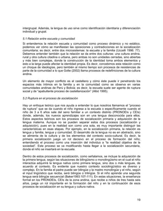 intergrupal. Además, la lengua de uso sirve como identificación identitaria y diferenciación 
individual y grupal. 
5.1 Relación entre escuela y comunidad 
Si entendemos la relación escuela y comunidad como proceso dinámico y no estático, 
podemos ver cómo se manifiestan las oposiciones y contradicciones en la socialización 
comunitaria; es decir, entre dos microsistemas: la escuela y la familia (Uccelli 1996: 77). 
Debemos entender también que la relación se da entre dos culturas: una cultura andina, 
rural y otra cultura citadina o urbana, pero ambas no son unidades cerradas, sino abiertas 
y más bien complejas, donde la construcción de la identidad toma ambos elementos y 
esto a la larga puede afectar la identidad propia. Es decir, concebimos esta relación como 
un choque de ideologías, pero también al mismo tiempo son procesos de resistencias de 
parte de la comunidad a lo que Golte (2002) llama procesos de redefiniciones de la cultura 
andina. 
Un elemento de mayor conflicto es el castellano y cómo éste puede ir penetrando los 
espacios más íntimos en la familia y en la comunidad como se observa en varias 
comunidades andinas de Perú y Bolivia; es decir, la escuela suele ser agente de ruptura 
social y de “apabullante proceso de castellanización” (Albó 1995). 
5.2 Ruptura en el proceso de socialización 
Hay un enfoque teórico que nos ayuda a entender lo que nosotros llamamos el “proceso 
de ruptura” que se da cuando el niño ingresa a la escuela o específicamente cuando el 
niño de 3 a 6 años sale del seno familiar a un contexto distinto (PRONOEIs y CEIs) 
donde, además, los nuevos aprendizajes son en una lengua desconocida para ellos. 
Estos aspectos teóricos son los procesos de socialización primaria y adquisición de la 
lengua materna. Aunque no se pueden separar estos dos procesos (socialización y 
adquisición), pues en la realidad son como una sola, es muy importante distinguir las 
características en esas etapas. Por ejemplo, en la socialización primaria, la relación es 
lengua y familia, lengua y comunidad. El desarrollo de la lengua no es en abstracto, sino 
se alimenta de la cultura y de los elementos del contexto socio-cultural. Es decir, la 
primera socialización juega un rol decisivo en el proceso de formación del niño; 
entendiendo el proceso como una inserción del individuo a “la realidad objetiva de la 
sociedad”. Este proceso se va modificando hasta llegar a la socialización secundaria, 
donde el niño se insertará en la escuela. 
Dentro de estos procesos de socialización, como señalamos, se incluye la adquisición de 
la primera lengua, según las situaciones de bilingüismo o monolingüismo en el cual el niño 
interactúa adquirirá la lengua nativa como primera lengua, sino dos o más lenguas, de 
acuerdo al contexto. Es evidente que nuestro contexto sociolingüístico es diverso y 
complejo. En la familia el padre puede ser bilingüe y la madre monolingüe y el niño, según 
el input lingüístico que reciba, será bilingüe o trilingüe. Si el niño aprende una segunda 
lengua será bilingüe secuencial (Baker1993:107-111). En estas situaciones, la enseñanza 
formal en los PRONOEIs, CEIs de la zona andina, que recibe a niños de tres hasta seis 
años, juega un rol importante en la formación del niño y en la continuación de esos 
procesos de socialización en su lengua y cultura nativa. 
19 
 