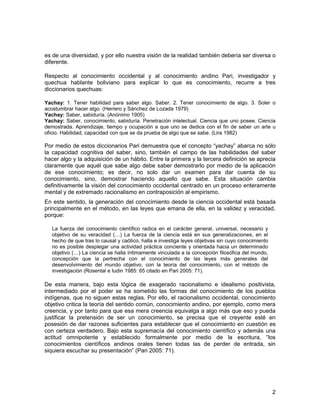 es de una diversidad, y por ello nuestra visión de la realidad también debería ser diversa o 
diferente. 
Respecto al conocimiento occidental y al conocimiento andino Pari, investigador y 
quechua hablante boliviano para explicar lo que es conocimiento, recurre a tres 
diccionarios quechuas: 
Yachay: 1. Tener habilidad para saber algo. Saber. 2. Tener conocimiento de algo. 3. Soler o 
acostumbrar hacer algo. (Herrero y Sánchez de Lozada 1979) 
Yachay: Saber, sabiduría. (Anónimo 1905) 
Yachay: Saber, conocimiento, sabiduría. Penetración intelectual. Ciencia que uno posee. Ciencia 
demostrada. Aprendizaje, tiempo y ocupación a que uno se dedica con el fin de saber un arte u 
oficio. Habilidad, capacidad con que se da prueba de algo que se sabe. (Lira 1982) 
Por medio de estos diccionarios Pari demuestra que el concepto “yachay” abarca no sólo 
la capacidad cognitiva del saber, sino, también el campo de las habilidades del saber 
hacer algo y la adquisición de un hábito. Entre la primera y la tercera definición se aprecia 
claramente que aquél que sabe algo debe saber demostrarlo por medio de la aplicación 
de ese conocimiento; es decir, no solo dar un examen para dar cuenta de su 
conocimiento, sino, demostrar haciendo aquello que sabe. Esta situación cambia 
definitivamente la visión del conocimiento occidental centrado en un proceso enteramente 
mental y de extremado racionalismo en contraposición al empirismo. 
En este sentido, la generación del conocimiento desde la ciencia occidental está basada 
principalmente en el método, en las leyes que emana de ella, en la validez y veracidad, 
porque: 
La fuerza del conocimiento científico radica en el carácter general, universal, necesario y 
objetivo de su veracidad (…) La fuerza de la ciencia está en sus generalizaciones, en el 
hecho de que tras lo causal y caótico, halla e investiga leyes objetivas sin cuyo conocimiento 
no es posible desplegar una actividad práctica conciente y orientada hacia un determinado 
objetivo (…) La ciencia se halla íntimamente vinculada a la concepción filosófica del mundo, 
concepción que la pertrecha con el conocimiento de las leyes más generales del 
desenvolvimiento del mundo objetivo, con la teoría del conocimiento, con el método de 
investigación (Rosental e Iudin 1985: 65 citado en Pari 2005: 71). 
De esta manera, bajo esta lógica de exagerado racionalismo e idealismo positivista, 
intermediado por el poder se ha sometido las formas del conocimiento de los pueblos 
indígenas, que no siguen estas reglas. Por ello, el racionalismo occidental, conocimiento 
objetivo critica la teoría del sentido común, conocimiento andino, por ejemplo, como mera 
creencia, y por tanto para que esa mera creencia equivalga a algo más que eso y pueda 
justificar la pretensión de ser un conocimiento, se precisa que el creyente esté en 
posesión de dar razones suficientes para establecer que el conocimiento en cuestión es 
con certeza verdadero. Bajo esta supremacía del conocimiento científico y además una 
actitud omnipotente y establecido formalmente por medio de la escritura, “los 
conocimientos científicos andinos orales tienen todas las de perder de entrada, sin 
siquiera escuchar su presentación” (Pari 2005: 71). 
2 
 