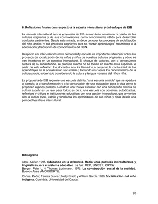 6. Reflexiones finales con respecto a la escuela intercultural y del enfoque de EIB 
La escuela intercultural con la propuesta de EIB actual debe considerar la visión de las 
culturas originarias y de sus cosmovisiones, como conocimiento válido para desarrollar 
currículos pertinentes. Desde esta mirada, se debe conocer los procesos de socialización 
del niño andino, y sus procesos cognitivos para no “forzar aprendizajes” recurriendo a la 
adecuación y traducción de conocimientos del DCN. 
Respecto a la inter-relación entre comunidad y escuela es importante reflexionar sobre los 
procesos de socialización de los niños y niñas de nuestras culturas originarias y cómo se 
van insertando en un contexto intercultural. El choque de culturas, con la consecuente 
ruptura de su socialización, se produce cuando no se toman en cuenta estos aspectos. A 
partir de esta reflexión, los docentes son los llamados a propiciar la continuidad de los 
aprendizajes en la socialización secundaria y tomando en cuenta los conocimientos de la 
cultura propia, sobre todo considerando la cultura y lengua materna del niño y niña. 
La propuesta de EIB requiere una escuela distinta, “una escuela amable” que se aperture 
al cambio, a la transformación y a la construcción de una educación para la vida como lo 
proponen algunos pueblos. Construir una “nueva escuela” con una concepción distinta de 
cultura escolar es un reto para todos; es decir, una escuela con docentes, autodidactas, 
reflexivos y críticos e instituciones educativas con una gestión intercultural, que armonice 
con la cultura local, valore y fortalezca los aprendizajes de sus niños y niñas desde una 
perspectiva intra e intercultural. 
Bibliografía 
Albó, Xavier. 1995. Educando en la diferencia. Hacia unas políticas interculturales y 
lingüísticas para el sistema educativo. La Paz: MED, UNICEF, CIPCA. 
Berger, Peter L. y Thomas Luckmann. 1979. La construcción social de la realidad. 
Buenos Aires: AMORRORTU. 
Cortes, Pedro; Tereza Suarez; Nelly Prado y William García.1989.Socialización del niño 
indígena. Colombia: Universidad del Cauca. 
20 
 
