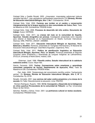 Carbajal Solis y Castillo Ronald. 2003. ¿Imaynatam, imaynatataq ayllukunapi irqikuna 
yachayta hap’inku?: ¿kay yachaykuna yachaywasipi tupanmanchu? En Qinasay, Revista 
de Educación Intercultural Bilingüe, Año 1, No 1. Cochabamba. 39-44. 
Carbajal Solis, Vidal. 2004. Factores que inciden en el cambio y conservación 
intergeneracional de la lengua quechua en dos comunidades de Cuzco, Perú. Tesis 
de Maestría en EIB. Cochabamba: PROEIB Andes 
Carbajal Solís, Vidal. 2006. Procesos de desarrollo del niño andino. Documento de 
trabajo. Cuzco: CEPROSI. 
Carbajal Solís, Vidal. 2011. La crianza del maíz en la comunidad de Saywite, 
Apurímac. Estudio etnográfico (en prensa). Investigación presentada como requisito 
para obtener el Diplomado en la Especialización en Diseño Curricular Intercultural. 
Abancay: DRE, PRATEC, UNICEF, UNAMBA. 
Carbajal Solís, Vidal. 2011. Educación Intercultural Bilingüe en Apurímac, Perú: 
Balances y desafíos. Ponencia, presentada al I Congreso Internacional y IX Nacional de 
Educación Intercultural Bilingüe “José María Arguedas”, Cajamarca, Perú. 
Carbajal Solís, Vidal. 2011. Política de planificación lingüística en Educación 
Intercultural Bilingüe, Apurímac, Perú: un desafío. Ponencia presentada al Segundo 
Congreso sobre Enseñanza y Aprendizaje de Lenguas Indígenas de Latinoamérica, 
STLILLA, University of Notre Dame, Indiana, USA. 
Esterman, Josef. 1998. Filosofía andina. Estudio intercultural de la sabiduría 
autóctona andina. Cuzco: Abya-Yala. 
García, Fernando. 2000. Yachay. Concepciones sobre enseñanza y aprendizaje 
comunidad campesina de Aucará, Departamento de Ayacucho, Perú. Tesis de 
Maestría en EIB. Cochabamba: PROEIB Andes. 
Pari, Adán. 2005. “Epistemología del conocimiento científico andino: Yachaymanta 
yachay”. En Qinasay, Revista de Educación Intercultural Bilingüe, Año 3, Nº 3. 
Cochabamba. Pp. 67-81. 
Rengifo, Grimaldo. 2001. Los caminos del saber andino-amazónico y la crianza de la 
escuela. En Taller: Descolonizando la educación. Lima: PRATEC 
Romero Rodríguez, Ruperto. 1994. Ch’iki. Concepción y Desarrollo de la Inteligencia 
en niños quechua Pre-escolares de la comunidad de Titikachi. La Paz: Universidad 
Mayor de San Simón. 
Sánchez, Rodolfo y Ochoa, Víctor. 2001. La pertinencia cultural en textos escolares. 
Cochabamba: PROEIB Andes. 
21 
