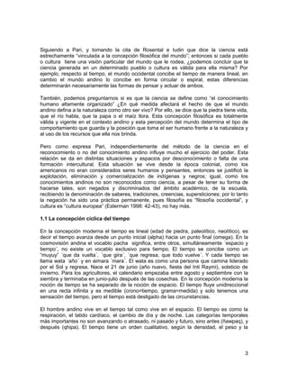 Siguiendo a Pari, y tomando la cita de Rosental e Iudin que dice la ciencia está 
estrechamente “vinculada a la concepción filosófica del mundo”; entonces si cada pueblo 
o cultura tiene una visión particular del mundo que le rodea, ¿podemos concluir que la 
ciencia generada en un determinado pueblo o cultura es válida para ella misma? Por 
ejemplo, respecto al tiempo, el mundo occidental concibe el tiempo de manera lineal, en 
cambio el mundo andino lo concibe en forma circular o espiral, estas diferencias 
determinarán necesariamente las formas de pensar y actuar de ambos. 
También, podemos preguntarnos si es que la ciencia se define como “el conocimiento 
humano altamente organizado” ¿En qué medida afectará el hecho de que el mundo 
andino defina a la naturaleza como otro ser vivo? Por ello, se dice que la piedra tiene vida, 
que el río habla, que la papa o el maíz llora. Esta concepción filosófica es totalmente 
válida y vigente en el contexto andino y esta percepción del mundo determina el tipo de 
comportamiento que guarda y la posición que toma el ser humano frente a la naturaleza y 
al uso de los recursos que ella nos brinda. 
Pero como expresa Pari, independientemente del método de la ciencia en el 
reconocimiento o no del conocimiento andino influye mucho el ejercicio del poder. Esta 
relación se da en distintas situaciones y espacios por desconocimiento o falta de una 
formación intercultural. Esta situación se vive desde la época colonial, como los 
americanos no eran considerados seres humanos y pensantes, entonces se justificó la 
explotación, eliminación y comercialización de indígenas y negros; igual, como los 
conocimientos andinos no son reconocidos como ciencia, a pesar de tener su forma de 
hacerse tales, son negados y discriminados del ámbito académico, de la escuela, 
recibiendo la denominación de saberes, tradiciones, creencias, supersticiones; por lo tanto 
la negación ha sido una práctica permanente, pues filosofía es “filosofía occidental”, y 
cultura es “cultura europea” (Esterman 1998: 42-43), no hay más. 
1.1 La concepción cíclica del tiempo 
En la concepción moderna el tiempo es lineal (edad de piedra, paleolítico, neolítico), es 
decir el tiempo avanza desde un punto inicial (alpha) hacia un punto final (omega). En la 
cosmovisión andina el vocablo pacha significa, entre otros, simultáneamente ´espacio y 
tiempo´, no existe un vocablo exclusivo para tiempo. El tiempo se concibe como un 
“muyuy” ´que da vuelta´, ´que gira´, ´que regresa, que todo vuelve´. Y cada tiempo se 
llama wata ´año´ y en aimara ´mara´. El wata es como una persona que camina liderado 
por el Sol y regresa. Nace el 21 de junio (año nuevo, fiesta del Inti Raymi), solsticio de 
invierno. Para los agricultores, el calendario empezaba entre agosto y septiembre con la 
siembra y terminaba en junio-julio después de las cosechas. En la concepción moderna la 
noción de tiempo se ha separado de la noción de espacio. El tiempo fluye unidireccional 
en una recta infinita y es medible (crono=tiempo, grama=medida) y solo tenemos una 
sensación del tiempo, pero el tiempo está desligado de las circunstancias. 
El hombre andino vive en el tiempo tal como vive en el espacio. El tiempo es como la 
respiración, el latido cardíaco, el cambio de día y de noche. Las categorías temporales 
más importantes no son avanzando o atrasado, ni pasado y futuro, sino antes (ñawpaq), y 
después (qhipa). El tiempo tiene un orden cualitativo, según la densidad, el peso y la 
3 
 
