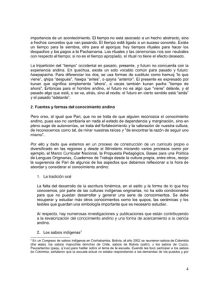 importancia de un acontecimiento. El tiempo no está asociado a un hecho abstracto, sino 
a hechos concretos que van pasando. El tiempo está ligado a un suceso concreto. Existe 
un tiempo para la siembra, otro para el aporque; hay tiempos rituales para hacer los 
despachos y los pagos a la Pachamama. Los rituales y las ceremonias nos son neutrales 
con respecto al tiempo; si no es el tiempo apropiado, el ritual no tiene el efecto deseado. 
La tripartición del “tiempo” occidental en pasado, presente, y futuro no concuerda con la 
experiencia andina. En quechua, existe un solo vocablo común para pasado y futuro: 
ñawpapacha. Para diferenciar los dos, se usa formas de sustituto como hamuq “lo que 
viene”, qhipa “después”, ñawpa “antes”, o qayna “anterior”. El presente es expresado por 
kunan que significa simplemente “ahora”, a veces también kunan pacha “tiempo de 
ahora”. Entonces para el hombre andino, el futuro no es algo que “viene” delante, y el 
pasado algo que está, o se va, atrás, sino al revés: el futuro en cierto sentido está “atrás” 
y el pasado “adelante”. 
2. Fuentes y formas del conocimiento andino 
Pero creo, al igual que Pari, que no se trata de que alguien reconozca el conocimiento 
andino, pues eso no cambiaría en nada el estado de dependencia y marginación, sino en 
pleno auge de autonomías, se trata del fortalecimiento y la valoración de nuestra cultura, 
de reconocernos como tal, de mirar nuestras raíces y “de encontrar la razón de seguir uno 
mismo”. 
Por ello y dado que estamos en un proceso de construcción de un currículo propio o 
diversificado en las regiones y desde el Ministerio iniciando varios procesos como por 
ejemplo, el Marco Curricular Nacional, la Propuesta Pedagógica, Bases para una Política 
de Lenguas Originarias, Cuadernos de Trabajo desde la cultura propia, entre otros, recojo 
la sugerencia de Pari de algunos de los aspectos que debemos reflexionar a la hora de 
abordar y considerar el conocimiento andino: 
1. La tradición oral 
La falta del desarrollo de la escritura fonémica, en el estilo y la forma de lo que hoy 
conocemos, por parte de las culturas indígenas originarias, no ha sido condicionante 
para que no puedan desarrollar y generar una serie de conocimientos. Se debe 
recuperar y estudiar más otros conocimientos como los quipos, las cerámicas y los 
textiles que guardan una simbología importante que es necesario estudiar. 
Al respecto, hay numerosas investigaciones y publicaciones que están contribuyendo 
a la revalorización del conocimiento andino y una forma de acercamiento a la ciencia 
andina. 
2. Los sabios indígenas3 
3 En un Congreso de sabios indígenas en Cochabamba, Bolivia, el año 2002 se reunieron sabios de Colombia 
(the wala), los sabios mapuches (kimche) de Chile, sabios de Bolivia (yatiri), y los sabios de Cuzco, 
Paucartambo (paqu, q´irus) para hablar sobre el tema de la escuela. Cuando les tocó participar a los sabios 
de Colombia, señalaron que la escuela actual no estaba respondiendo a las demandas de los pueblos y por 
4 
 