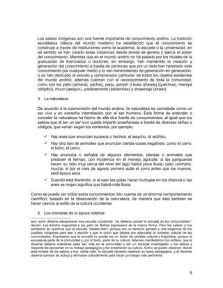 Los sabios indígenas son una fuente importante de conocimiento andino. La tradición 
escolástica clásica del mundo moderno ha establecido que el conocimiento se 
construye a través de instituciones como la academia, la escuela o la universidad; en 
tal sentido se han creado estas instancias desde donde se genera y ejerce el poder 
del conocimiento. Mientras que en el mundo andino no ha pasado por los rituales de la 
graduación de licenciados o doctores; sin embargo, han mantenido la creación y 
generación del conocimiento a través de personas que por un lado han heredado este 
conocimiento por cualquier medio y lo van transmitiendo de generación en generación, 
o se han dedicado al estudio y comprensión particular de todos los objetos existentes 
del mundo andino; además cuentan con el reconocimiento de toda la comunidad, 
como son los yatiri (aimara), yachaq, paqu, jampiri o kuka qhawaq (quechua), meraya 
(shipibo), muun (awajun), yotabaerentsi (asháninka) y shawinapi (shawi). 
3. La naturaleza 
De acuerdo a la cosmovisión del mundo andino, la naturaleza es concebida como un 
ser vivo y en estrecha interrelación con el ser humano. Esta forma de entender o 
concebir la naturaleza ha hecho de ella otra fuente de conocimientos, al igual que los 
sabios que al ser un ser vivo puede impartir enseñanzas a través de diversas señas o 
códigos, que varían según los contextos, por ejemplo: 
 Hay aves que anuncian sucesos o hechos: el waychu, el wichiku. 
 Hay otro tipo de animales que anuncian ciertas cosas negativas: como el zorro, 
el búho, el perro. 
 Hay anuncios o señales de algunos elementos, plantas o animales que 
predicen el tiempo, con incidencia en el manejo agrícola: si las pariguanas 
hacen su nido muy cerca del nivel del lago habrá poca lluvia, caso contrario, 
mucha; si por el mes de agosto primero aulla el zorro antes que los truenos, 
será época seca. 
 Cuando está lloviendo, si al caer las gotas hacen burbujas en los charcos o las 
aves se mojan significa que habrá más lluvia. 
Como se puede ver todos estos conocimientos dan cuenta de un enorme comportamiento 
científico, basado en la observación de la naturaleza, de manera que esto también es 
hacer ciencia al estilo de la cultura occidental. 
4. Los cronistas de la época colonial 
esa razón debería desaparecer esa escuela occidental: “se debería ¡sacar! la escuela de las comunidades”, 
decían. Los kimche mapuches y los yatiri de Bolivia expresaron de la misma forma. Pero los sabios q´irus 
señalaron en quechua que la escuela “estaba bien”, porque era un derecho ganado y una exigencia de los 
pueblos indígenas para leer y escribir y que lo único que faltaba era adecuarla al contexto cultural de las 
comunidades. Expresaron que la escuela no puede ser un factor de pérdida cultural y lingüística, porque la 
escuela es parte de la comunidad y, por lo tanto, parte de su cultura. Además manifestaron con énfasis, que el 
docente debería insertarse cada vez más en la comunidad y ser un docente investigador y los sabios y 
mayores les apoyarían en su trabajo pedagógico y les enseñarían su cultura. Como se puede observar, desde 
esta mirada de los sabios q´irus, sobre todo, la escuela necesita repensar su tarea pedagógica, y el docente 
debería cambiar de actitud y afirmarse culturalmente para hacer un trabajo más pertinente. 
5 
 