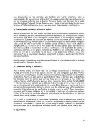 Los documentos de los cronistas son también una fuente importante para la 
reconstrucción del conocimiento andino. Entre los documentos más importantes escritos 
por los cronistas podemos citar a Guamán Poma de Ayala, Inca Garcilazo de la Vega, 
Joan Santa Cruz Pachacuti Yanqui Salcamaygua, y otros; entre los más contemporáneos 
tenemos a Valdemar Espinoza, Jesús Lara, Ana María Rostoroswky y muchos otros. 
3. Cosmovisión, naturaleza y vivencia andina 
Hablar de desarrollo del niño andino es hablar sobre la convivencia del hombre andino 
con la naturaleza; es decir, la interrelación hombre-naturaleza. La concepción de unidad y 
de totalidad nos lleva a una concepción andina distinta a la concepción moderna u 
occidental de dualidad, de oposición del hombre con la naturaleza. En este sentido, la 
diversidad ecológica y climatológica es una característica peculiar de los andes. Respecto 
a las zonas de vida en el mundo con distintas zonas climáticas, Tossi (1976 citado en 
Rengifo 2006: 2) señala que en el Perú existen 81 de estas zonas. Estas características 
de heterogeneidad y variabilidad de climas contribuyen a la diversidad de plantas y 
animales y, además, de los grupos humanos que habitan en las tierras alto andinas. Esta 
forma de ser de la naturaleza no es ajena a los pobladores andinos, pues ellos 
“conversan” con la naturaleza a través de un conjunto de saberes que les permite obtener 
las cosechas (Íbid). 
A continuación presentamos algunas características de la cosmovisión andina o atributos 
llamados así por Grimaldo Rengifo. 
a. La familia o ayllu y la naturaleza. 
Para la familia andina todo tiene vida y es un diálogo constante con la naturaleza y su 
mundo circundante. Cuando se escucha la frase de una campesina que dice: “rumiqa 
kawsashanmi, ama chaypiqa tiyaychu, mayupis rimawanchis, apukuna kan riki” (pobladora 
de Cachora, Apurímac). Esto significa que todo tiene vida y se tiene un gran respeto hacia 
las deidades como los cerros que son los Apus que nos protegen y nos cuidan, las 
piedras, los ríos y la Pachamama que nos cría y nos cuida. Como señala Rengifo (2006: 
4) “el movimiento, por ejemplo, es un atributo de lo vivo; ergo, si no se mueve una cosa 
por si mismo sino por una acción externa, no es vivo. Si se dice que lo no vivo es vivo, es 
que se transfiere significados de lo vivo a lo no vivo. Sin embargo, para [el hombre] andino 
no existe tal transferencia de significados: la piedra es viva y punto”. Estas expresiones 
son parte del lenguaje cotidiano en la comunidad y “expresan vivencias que colocan 
incluso a los humanos en similar plano de equivalencia con la naturaleza, por ejemplo 
cuando dicen que la papa es mi madre. 
Por lo tanto, la familia desde la cosmovisión de nuestros pueblos originarios no es solo el 
núcleo familiar de personas unidas por un vínculo de parentesco consanguíneo como así 
se da en la cosmovisión occidental, sino va más allá y se integra, además, todos los seres 
que nos rodean: Apus, Pachamama, animales, plantas, ríos, piedras, maíz, chacra, etc. 
b. Equivalencia 
6 
 