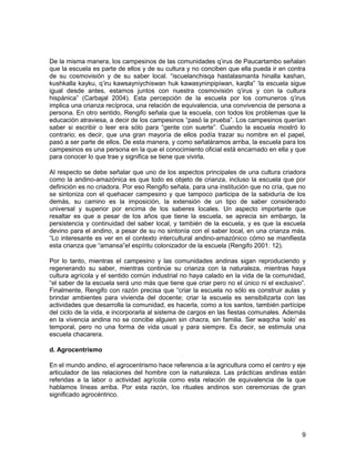 De la misma manera, los campesinos de las comunidades q’irus de Paucartambo señalan 
que la escuela es parte de ellos y de su cultura y no conciben que ella pueda ir en contra 
de su cosmovisión y de su saber local. “iscuelanchisqa hastalasmanta hinalla kashan, 
kushkalla kayku, q’iru kawsayniychiswan huk kawasyninpipiwan, kaqlla” ‘la escuela sigue 
igual desde antes, estamos juntos con nuestra cosmovisión q’irus y con la cultura 
hispánica” (Carbajal 2004). Esta percepción de la escuela por los comuneros q’irus 
implica una crianza recíproca, una relación de equivalencia, una convivencia de persona a 
persona. En otro sentido, Rengifo señala que la escuela, con todos los problemas que la 
educación atraviesa, a decir de los campesinos “pasó la prueba”. Los campesinos querían 
saber si escribir o leer era sólo para “gente con suerte”. Cuando la escuela mostró lo 
contrario; es decir, que una gran mayoría de ellos podía trazar su nombre en el papel, 
pasó a ser parte de ellos. De esta manera, y como señaláramos arriba, la escuela para los 
campesinos es una persona en la que el conocimiento oficial está encarnado en ella y que 
para conocer lo que trae y significa se tiene que vivirla. 
Al respecto se debe señalar que uno de los aspectos principales de una cultura criadora 
como la andino-amazónica es que todo es objeto de crianza, incluso la escuela que por 
definición es no criadora. Por eso Rengifo señala, para una institución que no cría, que no 
se sintoniza con el quehacer campesino y que tampoco participa de la sabiduría de los 
demás, su camino es la imposición, la extensión de un tipo de saber considerado 
universal y superior por encima de los saberes locales. Un aspecto importante que 
resaltar es que a pesar de los años que tiene la escuela, se aprecia sin embargo, la 
persistencia y continuidad del saber local, y también de la escuela, y es que la escuela 
devino para el andino, a pesar de su no sintonía con el saber local, en una crianza más. 
“Lo interesante es ver en el contexto intercultural andino-amazónico cómo se manifiesta 
esta crianza que “amansa”el espíritu colonizador de la escuela (Rengifo 2001: 12). 
Por lo tanto, mientras el campesino y las comunidades andinas sigan reproduciendo y 
regenerando su saber, mientras continúe su crianza con la naturaleza, mientras haya 
cultura agrícola y el sentido común industrial no haya calado en la vida de la comunidad, 
“el saber de la escuela será uno más que tiene que criar pero no el único ni el exclusivo”. 
Finalmente, Rengifo con razón precisa que “criar la escuela no sólo es construir aulas y 
brindar ambientes para vivienda del docente; criar la escuela es sensibilizarla con las 
actividades que desarrolla la comunidad, es hacerla, como a los santos, también partícipe 
del ciclo de la vida, e incorporarla al sistema de cargos en las fiestas comunales. Además 
en la vivencia andina no se concibe alguien sin chacra, sin familia. Ser waqcha ‘solo’ es 
temporal, pero no una forma de vida usual y para siempre. Es decir, se estimula una 
escuela chacarera. 
d. Agrocentrismo 
En el mundo andino, el agrocentrismo hace referencia a la agricultura como el centro y eje 
articulador de las relaciones del hombre con la naturaleza. Las prácticas andinas están 
referidas a la labor o actividad agrícola como esta relación de equivalencia de la que 
hablamos líneas arriba. Por esta razón, los rituales andinos son ceremonias de gran 
significado agrocéntrico. 
9 
 