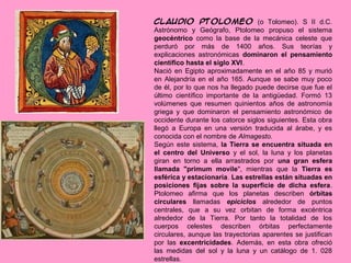 Claudio Ptolomeo (o Tolomeo). S II d.C.
Astrónomo y Geógrafo, Ptolomeo propuso el sistema
geocéntrico como la base de la mecánica celeste que
perduró por más de 1400 años. Sus teorías y
explicaciones astronómicas dominaron el pensamiento
científico hasta el siglo XVI.
Nació en Egipto aproximadamente en el año 85 y murió
en Alejandría en el año 165. Aunque se sabe muy poco
de él, por lo que nos ha llegado puede decirse que fue el
último científico importante de la antigüedad. Formó 13
volúmenes que resumen quinientos años de astronomía
griega y que dominaron el pensamiento astronómico de
occidente durante los catorce siglos siguientes. Esta obra
llegó a Europa en una versión traducida al árabe, y es
conocida con el nombre de Almagesto.
Según este sistema, la Tierra se encuentra situada en
el centro del Universo y el sol, la luna y los planetas
giran en torno a ella arrastrados por una gran esfera
llamada "primum movile", mientras que la Tierra es
esférica y estacionaria. Las estrellas están situadas en
posiciones fijas sobre la superficie de dicha esfera.
Ptolomeo afirma que los planetas describen órbitas
circulares llamadas epiciclos alrededor de puntos
centrales, que a su vez orbitan de forma excéntrica
alrededor de la Tierra. Por tanto la totalidad de los
cuerpos celestes describen órbitas perfectamente
circulares, aunque las trayectorias aparentes se justifican
por las excentricidades. Además, en esta obra ofreció
las medidas del sol y la luna y un catálogo de 1. 028
estrellas.
 