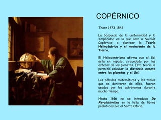 COPÉRNICO
Thorn 1473-1543

La búsqueda de la uniformidad y la
simplicidad es lo que lleva a Nicolás
Copérnico a plantear la Teoría
Heliocéntrica y el movimiento de la
Tierra.

El Heliocentrismo afirma que el Sol
está en reposo, circundado por las
esferas de los planetas. Esta teoría le
permitió calcular la distancia exacta
entre los planetas y el Sol.

Los cálculos matemáticos y las tablas
que se derivaron de ellos, fueron
usados por los astrónomos durante
mucho tiempo.

Hasta 1616 no se introduce De
Revolutionibus en la lista de libros
prohibidos por el Santo Oficio.
 