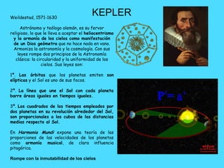 Weildestad, 1571-1630
                                          KEPLER
     Astrónomo y teólogo alemán, es su fervor
religioso, lo que le lleva a aceptar el heliocentrismo
  y la armonía de los cielos como manifestación
  de un Dios geómetra que no hace nada en vano.
  Armoniza la astronomía y la cosmología. Con sus
    leyes rompe dos principios de la Astronomía
   clásica: la circularidad y la uniformidad de los
                 cielos. Sus leyes son:

1ª. Las órbitas que los planetas emiten son
elípticas y el Sol es uno de sus focos.

2ª. La línea que une el Sol con cada planeta
barre áreas iguales en tiempos iguales.

3ª. Los cuadrados de los tiempos empleados por
dos planetas en su revolución alrededor del Sol,
son proporcionales a los cubos de las distancias
medias respecto al Sol.

En Harmonia Mundi expone una teoría de las
proporciones de las velocidades de los planetas
como armonía musical, de clara influencia
pitagórica.

Rompe con la inmutabilidad de los cielos
 