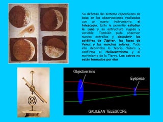 Su defensa del sistema copernicano se
basa en las observaciones realizadas
con    un   nuevo    instrumento:    el
telescopio. Esto le permitió estudiar
la Luna y su estructura rugosa y
variable. También pudo observar
nuevas estrellas y descubrir los
satélites de Júpiter, las fases de
Venus y las manchas solares. Todo
ello debilitaba la teoría clásica y
confirma el Heliocentrismo y el
movimiento de la Tierra. Los astros no
están formados por éter
 