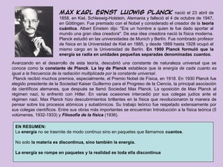 Max Karl Ernst Ludwig Planck nació el 23 abril de
                        1858, en Kiel, Schleswig-Holstein, Alemania y falleció el 4 de octubre de 1947,
                        en Göttingen. Fue premiado con el Nobel y considerado el creador de la teoría
                        cuántica. Albert Einstein dijo: "Era un hombre a quien le fue dado aportar al
                        cuántica
                        mundo una gran idea creadora". De esa idea creadora nació la física moderna.
                        Planck estudió en las universidades de Munich y Berlín. Fue nombrado profesor
                        de física en la Universidad de Kiel en 1885, y desde 1889 hasta 1928 ocupó el
                        mismo cargo en la Universidad de Berlín. En 1900 Planck formuló que la
                        energía se radia en unidades pequeñas separadas denominadas cuantos.
Avanzando en el desarrollo de esta teoría, descubrió una constante de naturaleza universal que se
conoce como la constante de Planck. La ley de Planck establece que la energía de cada cuanto es
igual a la frecuencia de la radiación multiplicada por la constante universal.
 Planck recibió muchos premios, especialmente, el Premio Nobel de Física, en 1918. En 1930 Planck fue
elegido presidente de la Sociedad Kaiser Guillermo para el Progreso de la Ciencia, la principal asociación
de científicos alemanes, que después se llamó Sociedad Max Planck. La oposición de Max Planck al
régimen nazi, lo enfrentó con Hitler. En varias ocasiones intercedió por sus colegas judíos ante el
régimen nazi. Max Planck hizo descubrimientos brillantes en la física que revolucionaron la manera de
pensar sobre los procesos atómicos y subatómicos. Su trabajo teórico fue respetado extensamente por
sus colegas científicos. Entre sus obras más importantes se encuentran Introducción a la física teórica (5
volúmenes, 1932-1933) y Filosofía de la física (1936).

 EN RESUMEN:
 La energía no se trasmite de modo continuo sino en paquetes que llamamos cuantos.

 No solo la materia es discontinua, sino también la energía.

 La energía se rompe en paquetes y la realidad es toda ella discontinua
 