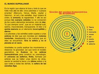 EL MUNDO SUPRALUNAR

Es la región que abarca la luna y todo lo que se
halla más allá de ella: cinco planetas o "cuerpos
errantes" (Mercurio, Venus, Marte, Júpiter y
Saturno) , el sol y las estrellas. Aquí impera el
orden, la armonía, la regularidad. Y ello es así
porque los cuerpos celestes no se componen
de los cuatro elementos terrestres, sino de éter,
"lo que siempre corre", que es un material sutil,
óptimo, imponderable, transparente. El éter o la
quinta esencia es un elemento incorruptible y
eterno.
Los planetas y las estrellas están sujetas a unas
esferas de éter que son movidas por motores
inmóviles, desplazando a los cuerpos que en
ellas se encuentran. Gira la esfera y no el
planeta en el vacío.

Aristóteles no podía explicar los movimientos a
distancia: la gravedad, así que tomó el modelo
geométrico de Eudoxo de las esferas
homocéntricas para construir su cosmología.
El universo es esférico, finito, formado por
esferas que se hallan unas dentro de otras,
siendo la central la tierra y la última esfera o la
que rodea a todas las demás, la esfera de las
estrellas fijas.
 