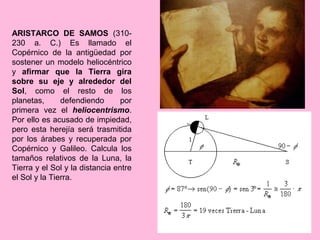 ARISTARCO DE SAMOS (310-
230 a. C.) Es llamado el
Copérnico de la antigüedad por
sostener un modelo heliocéntrico
y afirmar que la Tierra gira
sobre su eje y alrededor del
Sol, como el resto de los
planetas,      defendiendo       por
primera vez el heliocentrismo.
Por ello es acusado de impiedad,
pero esta herejía será trasmitida
por los árabes y recuperada por
Copérnico y Galileo. Calcula los
tamaños relativos de la Luna, la
Tierra y el Sol y la distancia entre
el Sol y la Tierra.
 