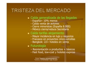     Caída generalizada de las llegadas
     -   España= 10% menos
     -   Caída venta de aviones
     -   Cierre minoristas (España 8.000)
     -   México cierra/reduce Secretaría
    Caída tarifas alojamiento
     - Mayor incidencia en lujo y negocios
     - Fracasos en proyectos cinco estrellas
     - Bangkok: 22+ hoteles en venta
    Futurología
     - Reorientación a productos + básicos
     - Fast food, low-cost y hoteles express

           Primer Congreso Latinoamericano de
          Turismo y Convenciones - Loja, Ecuador
 