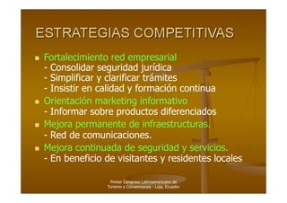   Fortalecimiento red empresarial
   - Consolidar seguridad jurídica
   - Simplificar y clarificar trámites
   - Insistir en calidad y formación continua
  Orientación marketing informativo
   - Informar sobre productos diferenciados
  Mejora permanente de infraestructuras.
   - Red de comunicaciones.
  Mejora continuada de seguridad y servicios.
   - En beneficio de visitantes y residentes locales

                   Primer Congreso Latinoamericano de
                  Turismo y Convenciones - Loja, Ecuador
 