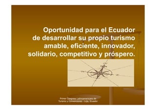 Oportunidad para el Ecuador
 de desarrollar su propio turismo
     amable, eficiente, innovador,
solidario, competitivo y próspero.




          Primer Congreso Latinoamericano de
         Turismo y Convenciones - Loja, Ecuador
 