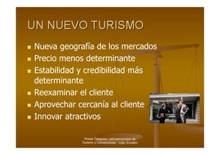   Nueva   geografía de los mercados
  Precio menos determinante

  Estabilidad y credibilidad más
   determinante
  Reexaminar el cliente

  Aprovechar cercanía al cliente

  Innovar atractivos


                Primer Congreso Latinoamericano de
               Turismo y Convenciones - Loja, Ecuador
 