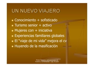   Conocimiento   + sofisticado
  Turismo senior + activo

  Mujeres con + iniciativa

  Experiencias familiares globales

  El “viaje de mi vida” mejora el cv

  Huyendo de la masificación




                Primer Congreso Latinoamericano de
               Turismo y Convenciones - Loja, Ecuador
 