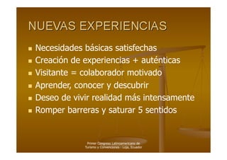   Necesidades  básicas satisfechas
  Creación de experiencias + auténticas

  Visitante = colaborador motivado

  Aprender, conocer y descubrir

  Deseo de vivir realidad más intensamente

  Romper barreras y saturar 5 sentidos




                  Primer Congreso Latinoamericano de
                 Turismo y Convenciones - Loja, Ecuador
 