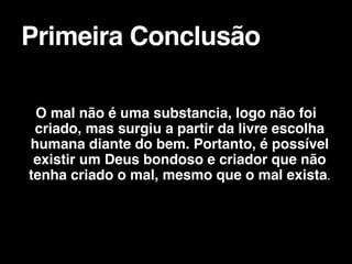 O mal não é uma substancia, logo não foi
criado, mas surgiu a partir da livre escolha
humana diante do bem. Portanto, é possível
existir um Deus bondoso e criador que não
tenha criado o mal, mesmo que o mal exista.


Primeira Conclusão
 