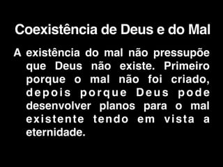 A existência do mal não pressupõe
que Deus não existe. Primeiro
porque o mal não foi criado,
d e p o i s p o r q u e D e u s p o d e
desenvolver planos para o mal
existente tendo em vista a
eternidade.
Coexistência de Deus e do Mal
 