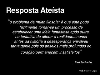 “o problema de muito filosofar é que este pode
facilmente tornar-se um processo de
estabelecer uma idéia fantasiosa após outra,
na tentativa de alterar a realidade...nunca
antes da história a desesperança envolveu
tanta gente pois os anseios mais profundos do
coração permanecem insatisfeitos”

Ravi Zacharias
Resposta Ateísta
Prof. Derson Lopes
 
