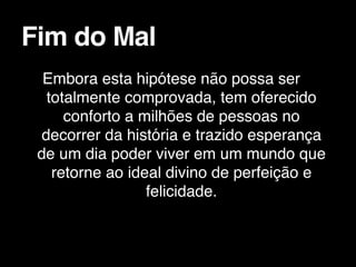 Embora esta hipótese não possa ser
totalmente comprovada, tem oferecido
conforto a milhões de pessoas no
decorrer da história e trazido esperança
de um dia poder viver em um mundo que
retorne ao ideal divino de perfeição e
felicidade.
Fim do Mal
 