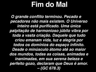 O grande conflito terminou. Pecado e
pecadores não mais existem. O Universo
inteiro está purificado. Uma única
palpitação de harmonioso júbilo vibra por
toda a vasta criação. Daquele que tudo
criou emanam vida, luz e alegria por
todos os domínios do espaço infinito.
Desde o minúsculo átomo até ao maior
dos mundos, todas as coisas, animadas e
inanimadas, em sua serena beleza e
perfeito gozo, declaram que Deus é amor.
– {GC 678.3}
Fim do Mal
 