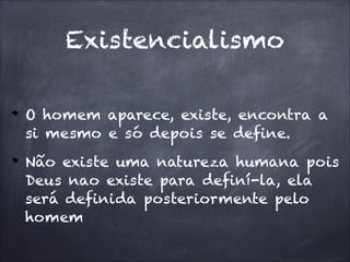 Existencialismo

O homem aparece, existe, encontra a
si mesmo e só depois se define.
Não existe uma natureza humana pois
Deus nao existe para definí-la, ela
será definida posteriormente pelo
homem
 