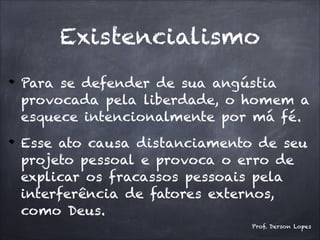 Existencialismo
Para se defender de sua angústia
provocada pela liberdade, o homem a
esquece intencionalmente por má fé.
Esse ato causa distanciamento de seu
projeto pessoal e provoca o erro de
explicar os fracassos pessoais pela
interferência de fatores externos,
como Deus.
Prof. Derson Lopes
 