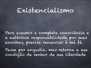 Para assumir a completa consciência e
a autêntica responsabilidade por suas
escolhas, precisa renunciar à má fé.
Passa por angustia, mas retorna a sua
condição de senhor de sua liberdade
Existencialismo
 