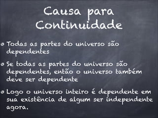 Causa para
Continuidade
Todas as partes do universo são
dependentes
Se todas as partes do universo são
dependentes, então o universo também
deve ser dependente
Logo o universo inteiro é dependente em
sua existência de algum ser independente
agora.
 