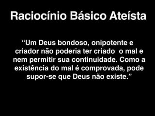 “Um Deus bondoso, onipotente e
criador não poderia ter criado o mal e
nem permitir sua continuidade. Como a
existência do mal é comprovada, pode
supor-se que Deus não existe.”
 

Raciocínio Básico Ateísta
 
