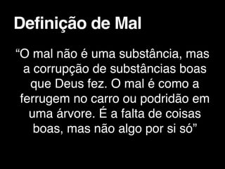 “O mal não é uma substância, mas
a corrupção de substâncias boas
que Deus fez. O mal é como a
ferrugem no carro ou podridão em
uma árvore. É a falta de coisas
boas, mas não algo por si só”
Definição de Mal
 