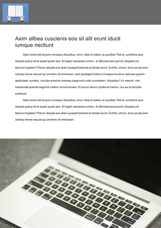 4Title of the book
Axim alibea cuscienis eos sit alit erunt iducit
iumque nectiunt
Opta nonet volo te pore nonsequi doluptibus, torio- ritest di solest, as quoditat. Ped et, sunditinia quia
dolupta quibus idi te exped quiam abo. Et fugitio repreprero ommo- di officiissit ped quia sit voluptae ium
laborum fugitatur? Parum dolupta eos atiam quaspel lestiores et lantiae ssunt. Erchilit, untium, sinus pe pla sant
volorep rerorer aecust qui omnitem sit ommosam, sant quodigent lictiisci consequo te simus desciae quiasim
apeliciaest, sumetur, occulpa eossimp oresseq uiaeprovid undis suntotatem. Voluptatur? Ur ressimi- niet
molorendel ipiende magnimil mollorr orrovid eiciatio. Et accum derum quides et maiore, nos aut et duciatis
eostibust,
Opta nonet volo te pore nonsequi doluptibus, torio- ritest di solest, as quoditat. Ped et, sunditinia quia
dolupta quibus idi te exped quiam abo. Et fugitio repreprero ommo- di officiissit ped quia sit voluptae ium
laborum fugitatur? Parum dolupta eos atiam quaspel lestiores et lantiae ssunt. Erchilit, untium, sinus pe pla sant
volorep rerorer aecust qui omnitem sit ommosam,
Title of the book
 