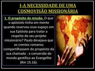 1. O propósito da missão. O que
o apóstolo tinha em mente
quando reservou esse espaço em
sua Epístola para tratar a
respeito do seu projeto
missionário? Paulo desejava que
os crentes romanos
compartilhassem do propósito da
sua chamada - a conversão do
mundo gentílico ao Evangelho
(Rm 15.16).
 