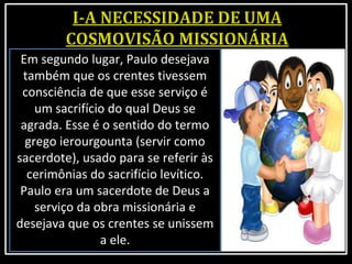 Em segundo lugar, Paulo desejava
também que os crentes tivessem
consciência de que esse serviço é
um sacrifício do qual Deus se
agrada. Esse é o sentido do termo
grego ierourgounta (servir como
sacerdote), usado para se referir às
cerimônias do sacrifício levítico.
Paulo era um sacerdote de Deus a
serviço da obra missionária e
desejava que os crentes se unissem
a ele.
 
