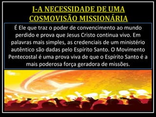 É Ele que traz o poder de convencimento ao mundo
perdido e prova que Jesus Cristo continua vivo. Em
palavras mais simples, as credenciais de um ministério
autêntico são dadas pelo Espírito Santo. O Movimento
Pentecostal é uma prova viva de que o Espírito Santo é a
mais poderosa força geradora de missões.
 