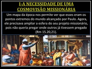 Um mapa da época nos permite ver que esses eram os
pontos extremos do mundo alcançado por Paulo. Agora,
ele precisava ampliar a esfera do seu projeto missionário,
pois não queria pregar onde outros já tivessem pregado
(Rm 15.20,21).
 