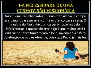 Não queria trabalhar sobre fundamento alheio. 0 campo
era o mundo e este se encontrava branco para a ceifa. O
modelo de Paulo deve ainda ser o nosso modelo.
Infelizmente, o que se observa hoje é que muitos estão
edificando sobre fundamento alheio, invadindo a esfera
de atuação de outros obreiros, coisa que Paulo jamais fez.
 
