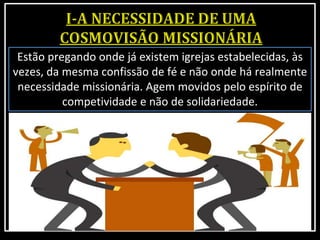 Estão pregando onde já existem igrejas estabelecidas, às
vezes, da mesma confissão de fé e não onde há realmente
necessidade missionária. Agem movidos pelo espírito de
competividade e não de solidariedade.
 