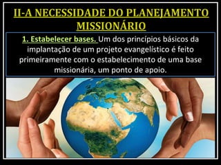 1. Estabelecer bases. Um dos princípios básicos da
implantação de um projeto evangelístico é feito
primeiramente com o estabelecimento de uma base
missionária, um ponto de apoio.
 